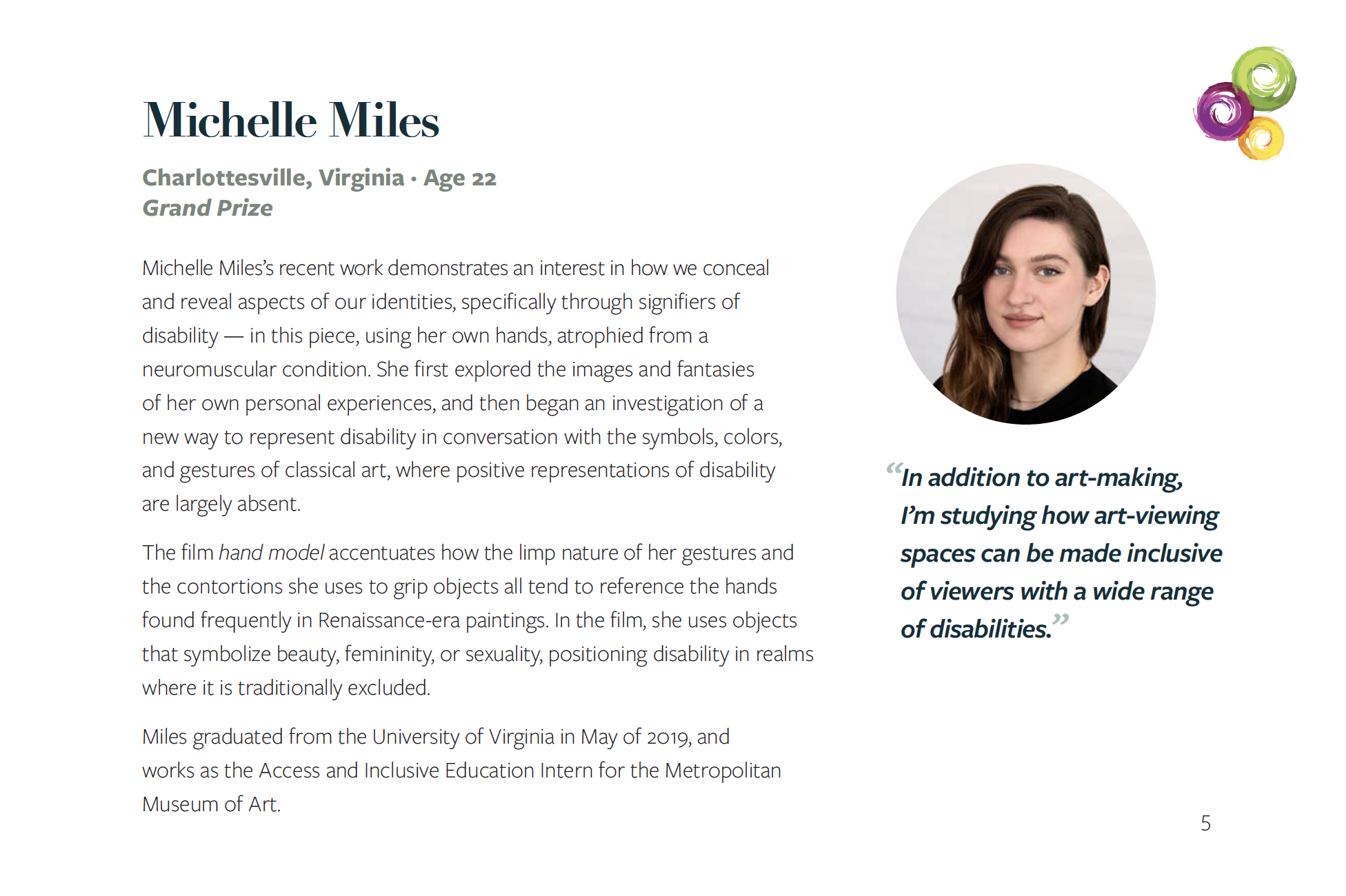 Headshot of White woman (Michelle Miles) with long dark hair and blue eyes slightly smiling. Quote that appears below reads "In addition to art-making, I’m studying how art-viewing spaces can be made inclusive of viewers with a wide range of disabilities.” Her bio is: Michelle Miles’s recent work demonstrates an interest in how we conceal and reveal aspects of our identities, specifically through signifiers of disability — in this piece, using her own hands, atrophied from a neuromuscular condition. She first explored the images and fantasies of her own personal experiences, and then began an investigation of a new way to represent disability in conversation with the symbols, colors, and gestures of classical art, where positive representations of disability are largely absent. The film hand model accentuates how the limp nature of her gestures and the contortions she uses to grip objects all tend to reference the hands found frequently in Renaissance-era paintings. In the film, she uses objects that symbolize beauty, femininity, or sexuality, positioning disability in realms where it is traditionally excluded. Miles graduated from the University of Virginia in May of 2019, and works as the Access and Inclusive Education Intern for the Metropolitan Museum of Art. Connected logo in top right-hand corner.