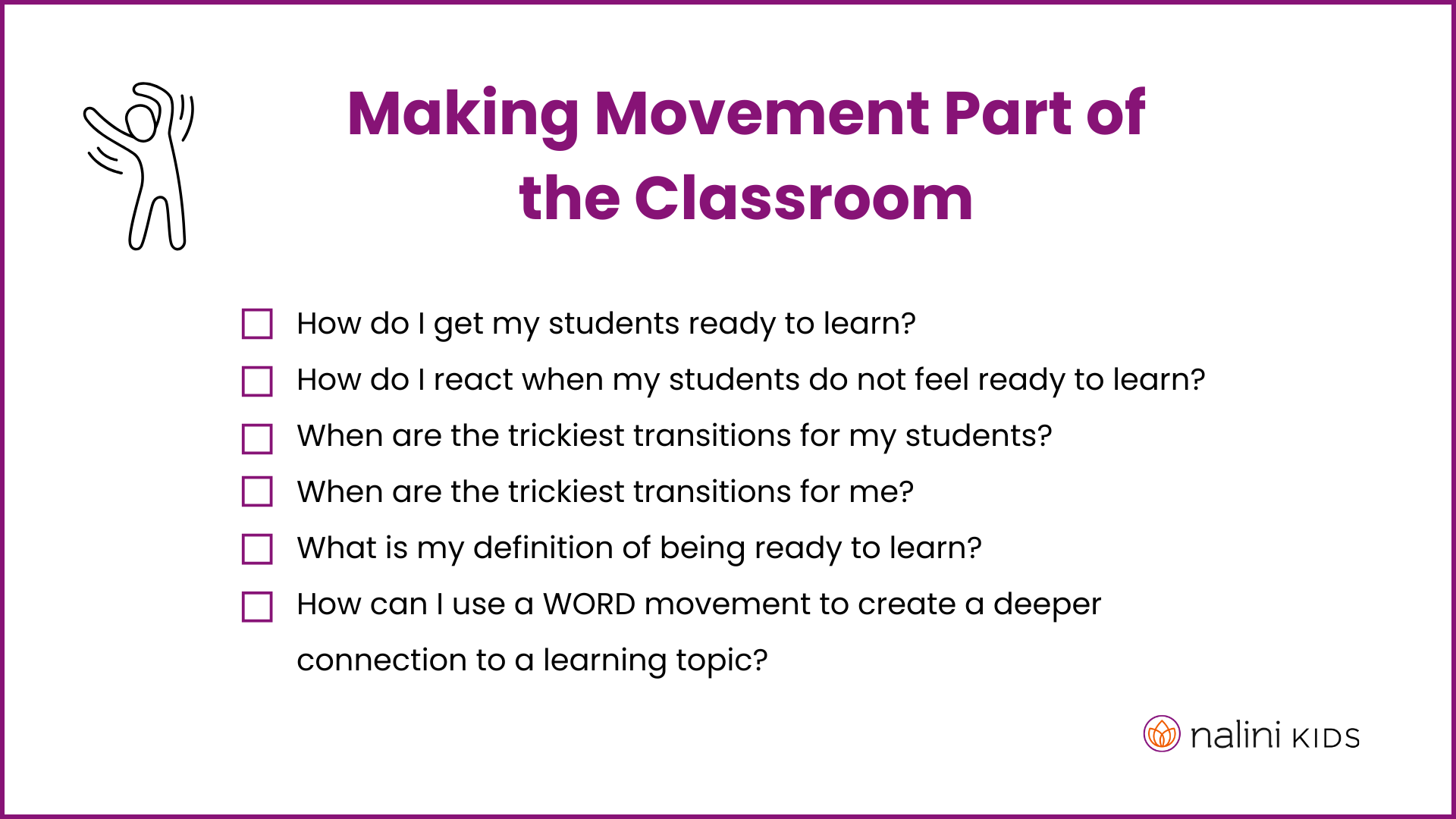 A graphic from NaliniKIDS that says:&nbsp;Making movement part of the classroom  How do I get my students ready to learn?&nbsp; How do I react when my students do not feel ready to learn? When are the trickiest transitions for my students? When are the trickiest transitions for me? What is my definition of being ready to learn? How can I use a WORD Movement to create a deeper connection to a learning topic?